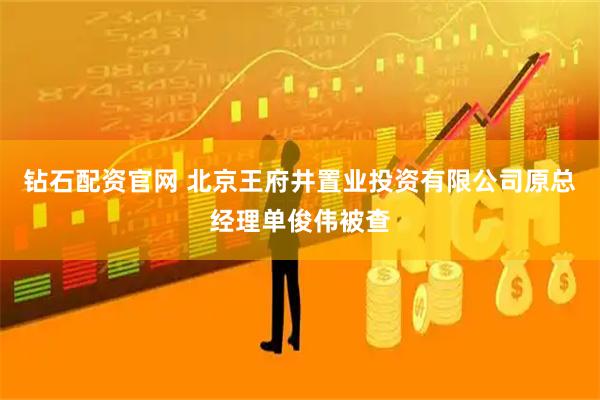 钻石配资官网 北京王府井置业投资有限公司原总经理单俊伟被查