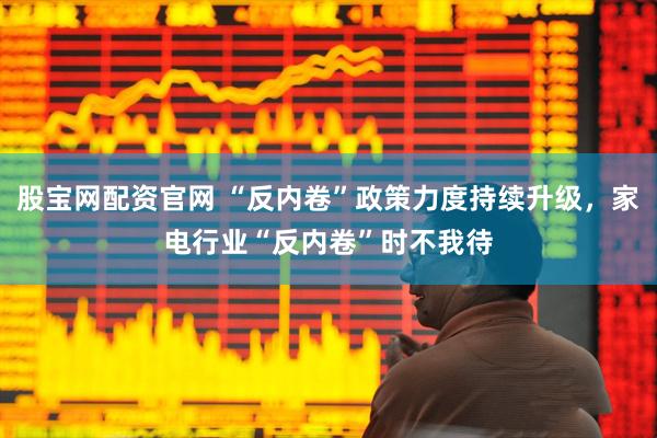 股宝网配资官网 “反内卷”政策力度持续升级，家电行业“反内卷”时不我待