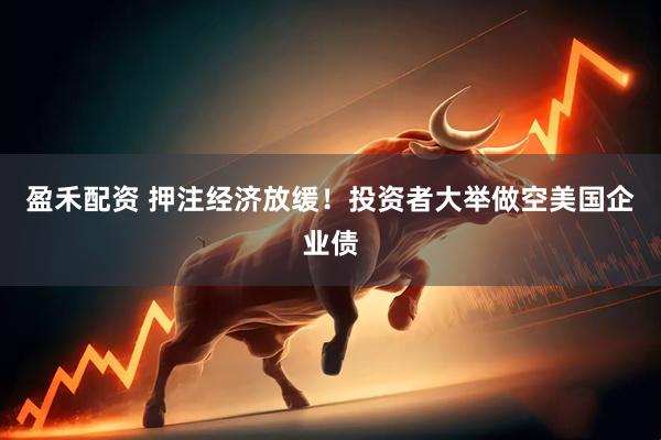 盈禾配资 押注经济放缓！投资者大举做空美国企业债