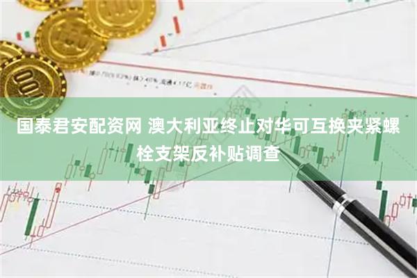 国泰君安配资网 澳大利亚终止对华可互换夹紧螺栓支架反补贴调查