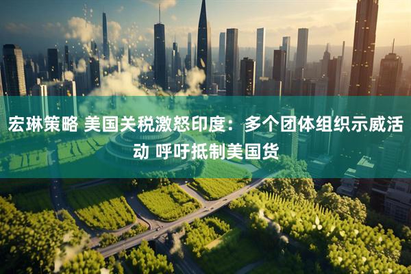 宏琳策略 美国关税激怒印度：多个团体组织示威活动 呼吁抵制美国货