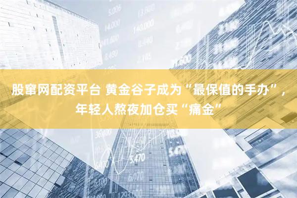 股窜网配资平台 黄金谷子成为“最保值的手办”，年轻人熬夜加仓买“痛金”