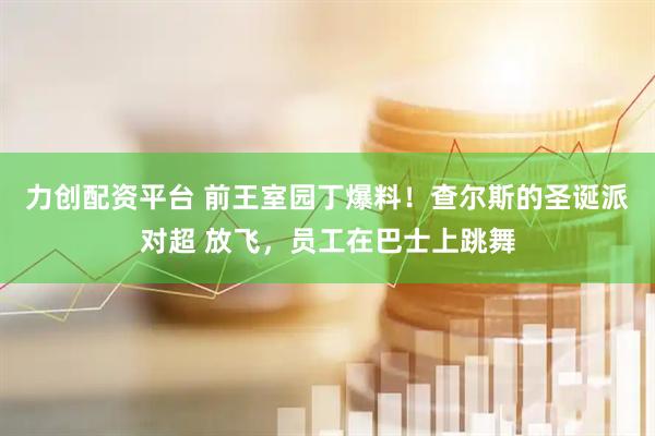 力创配资平台 前王室园丁爆料！查尔斯的圣诞派对超 放飞，员工在巴士上跳舞